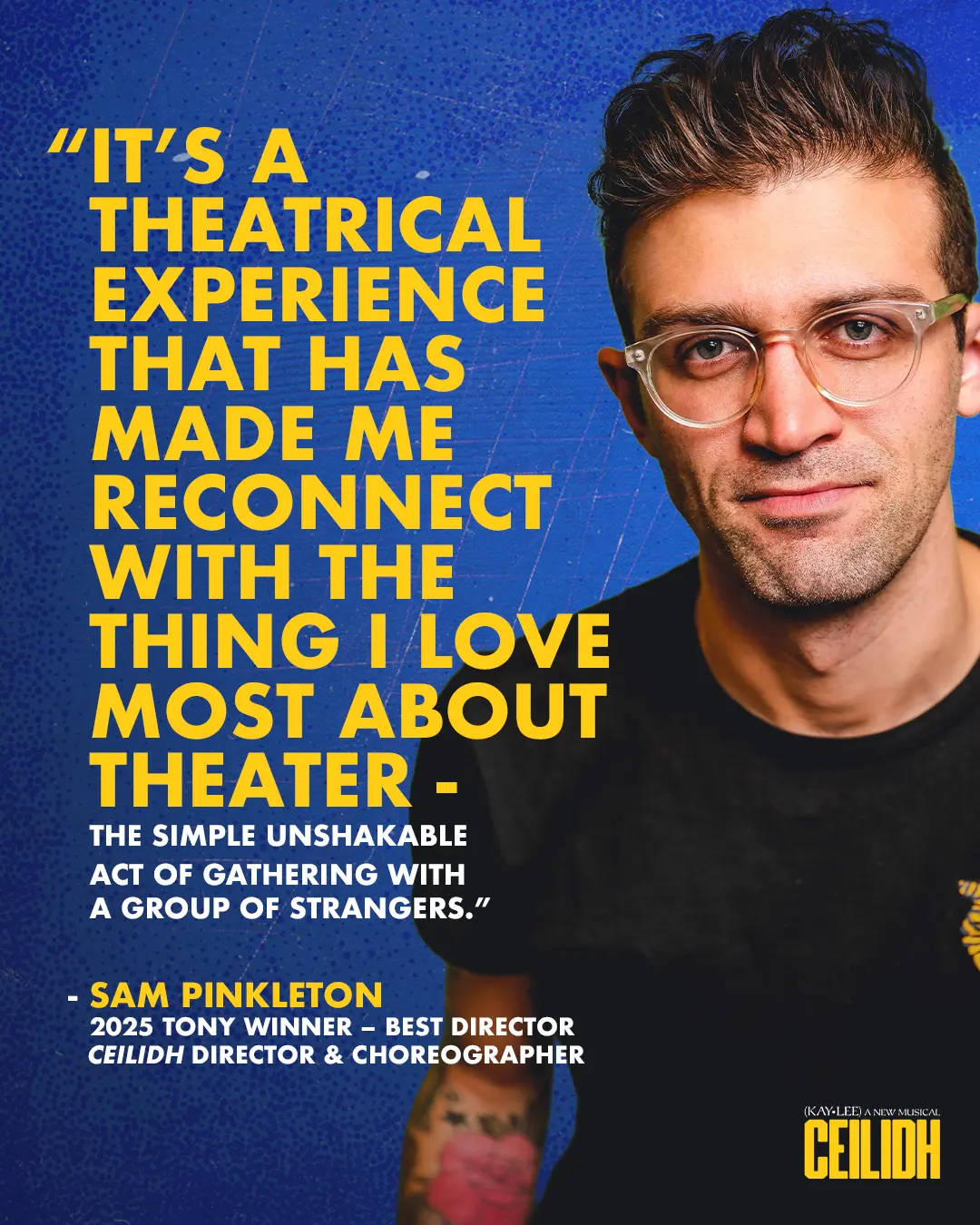 "It's a theatrical experience that has made me reconnect with the thing I love most about theater - the simple unshakeable act of gathering with a group of strangers." - Sam Pinkleton, 2025 Tony winner - Best Director. Ceilidh director and choreographer.